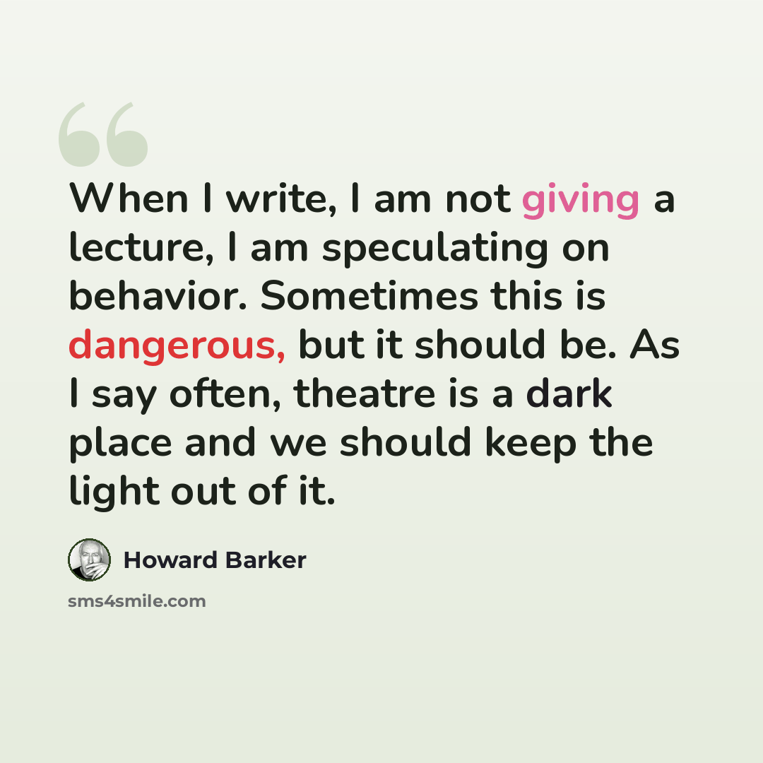 “When I write, I am not giving a lecture, I am speculating on behavior. Sometimes this is dangerous, but it should be. As I say often, theatre is a dark place and we should keep the light out of it.” quote by Howard Barker
