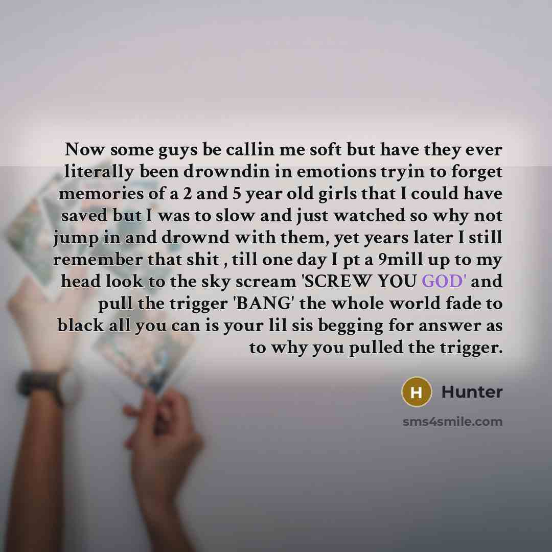 “Now some guys be callin me soft but have they ever literally been drowndin in emotions tryin to forget memories of a 2 and 5 year old girls that I could have saved but I was to slow and just watched so why not jump in and drownd with them, yet years later I still remember that shit , till one day…” quote by Hunter