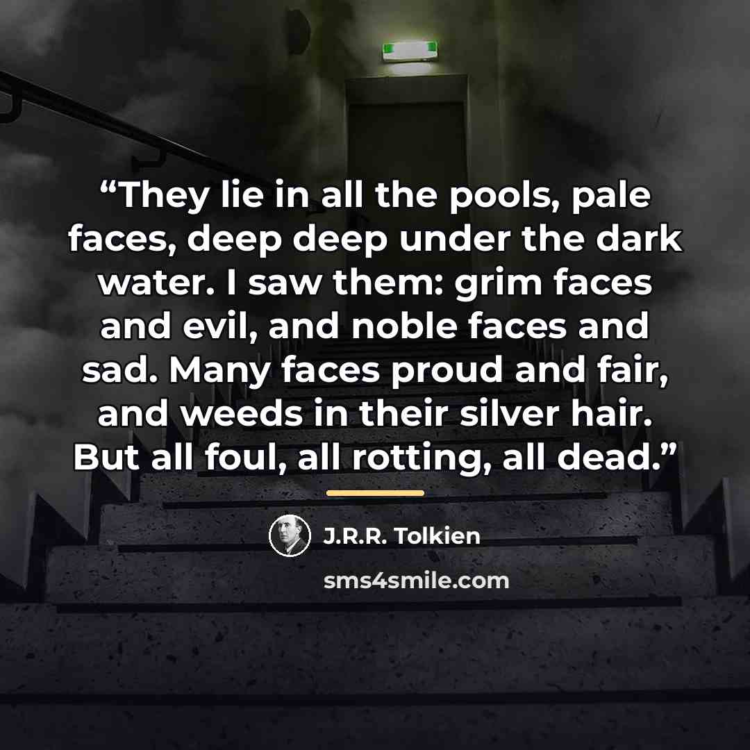 “They lie in all the pools, pale faces, deep deep under the dark water. I saw them: grim faces and evil, and noble faces and sad. Many faces proud and fair, and weeds in their silver hair. But all foul, all rotting, all dead.” quote by J.R.R. Tolkien