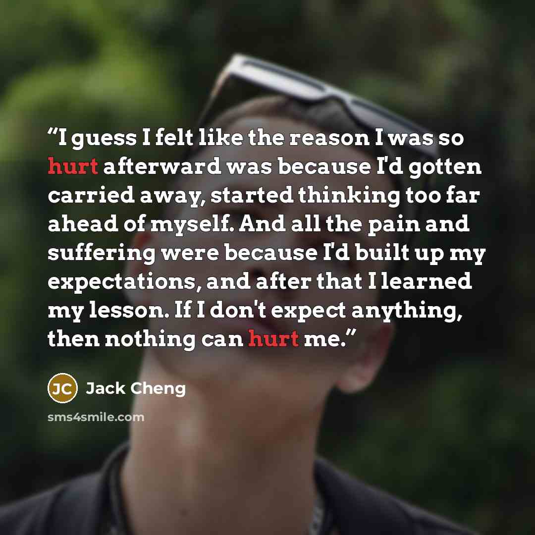 “I guess I felt like the reason I was so hurt afterward was because I'd gotten carried away, started thinking too far ahead of myself. And all the pain and suffering were because I'd built up my expectations, and after that I learned my lesson. If I don't expect anything, then nothing can hurt me.” quote by Jack Cheng