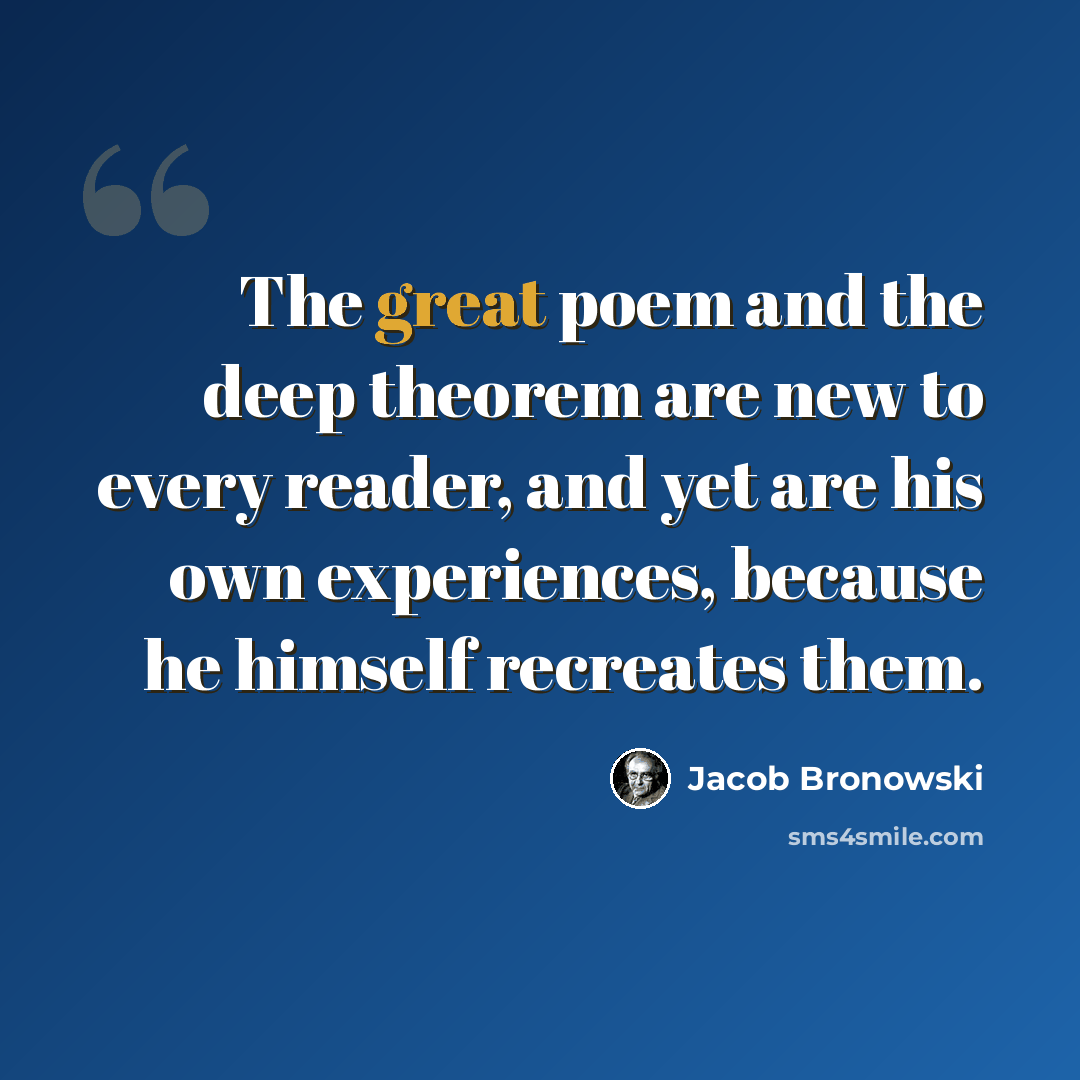 “The great poem and the deep theorem are new to every reader, and yet are his own experiences, because he himself recreates them.” quote by Jacob Bronowski