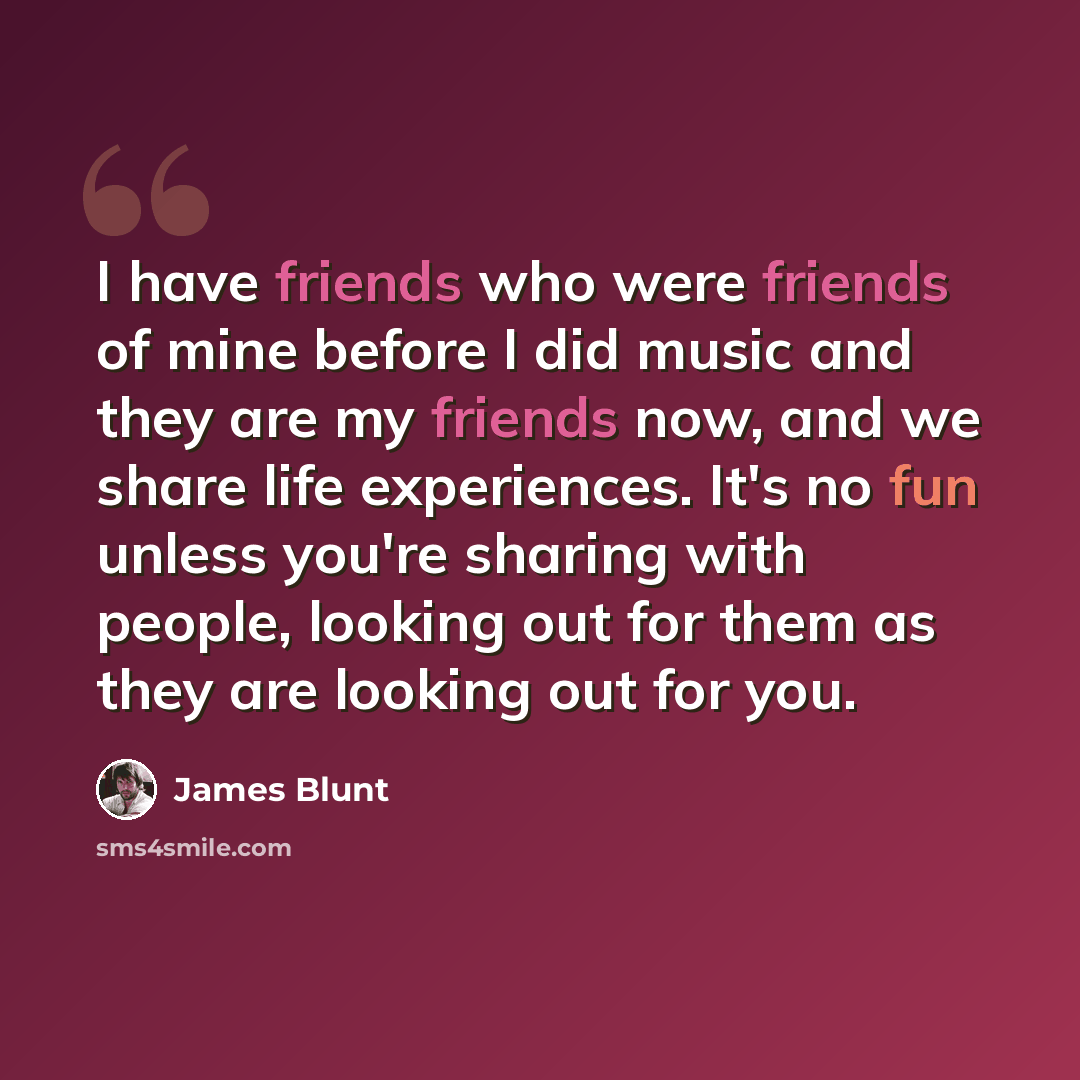 “I have friends who were friends of mine before I did music and they are my friends now, and we share life experiences. It's no fun unless you're sharing with people, looking out for them as they are looking out for you.” quote by James Blunt