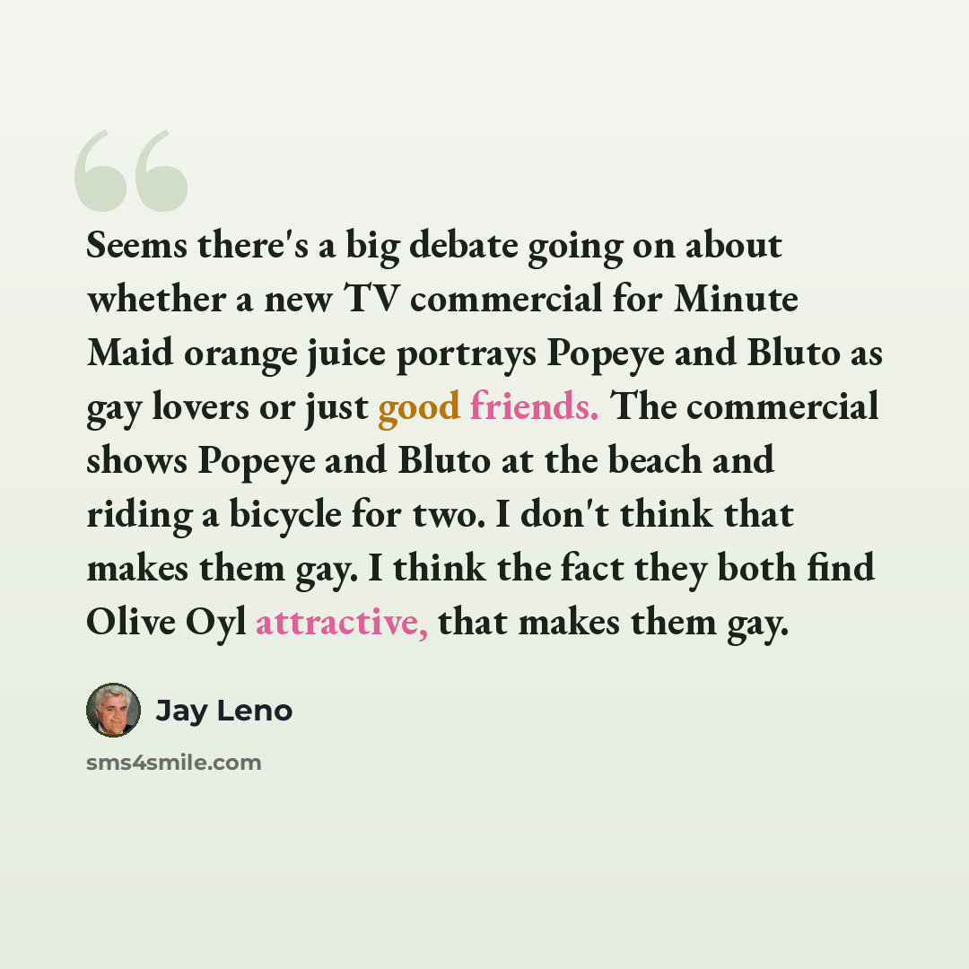 “Seems there's a big debate going on about whether a new TV commercial for Minute Maid orange juice portrays Popeye and Bluto as gay lovers or just good friends. The commercial shows Popeye and Bluto at the beach and riding a bicycle for two. I don't think that makes them gay. I think the fact they…” quote by Jay Leno