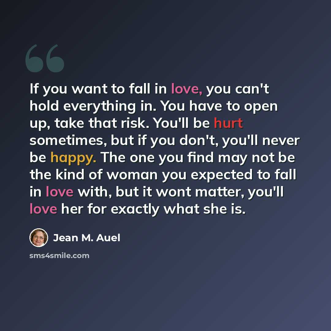 “If you want to fall in love, you can't hold everything in. You have to open up, take that risk. You'll be hurt sometimes, but if you don't, you'll never be happy. The one you find may not be the kind of woman you expected to fall in love with, but it wont matter, you'll love her for exactly what…” quote by Jean M. Auel