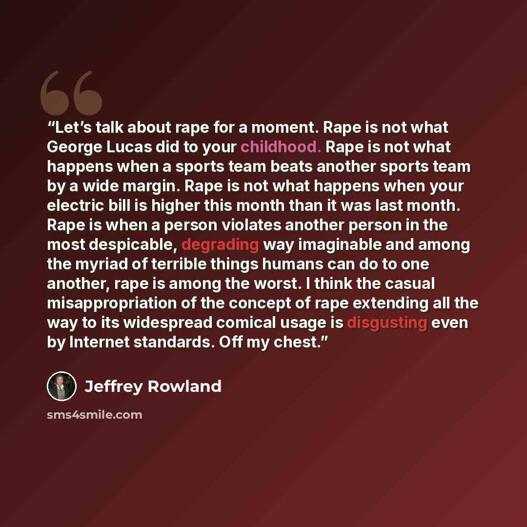 “Let’s talk about rape for a moment. Rape is not what George Lucas did to your childhood. Rape is not what happens when a sports team beats another sports team by a wide margin. Rape is not what happens when your electric bill is higher this month than it was last month. Rape is when a person…” quote by Jeffrey Rowland