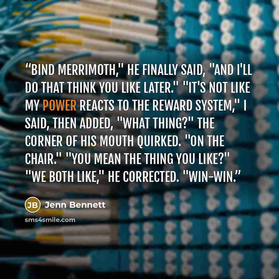 “Bind Merrimoth," he finally said, "and I'll do that think you like later." "It's not like my power reacts to the reward system," I said, then added, "What thing?" The corner of his mouth quirked. "On the chair." "You mean the thing you like?" "We both like," he corrected. "Win-win.” quote by Jenn Bennett