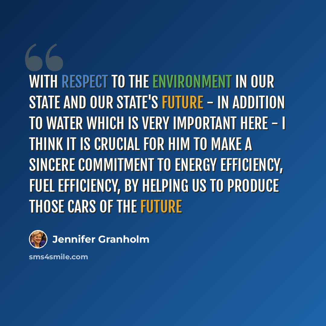 “With respect to the environment in our state and our state's future - in addition to water which is very important here - I think it is crucial for him to make a sincere commitment to energy efficiency, fuel efficiency, by helping us to produce those cars of the future” quote by Jennifer Granholm