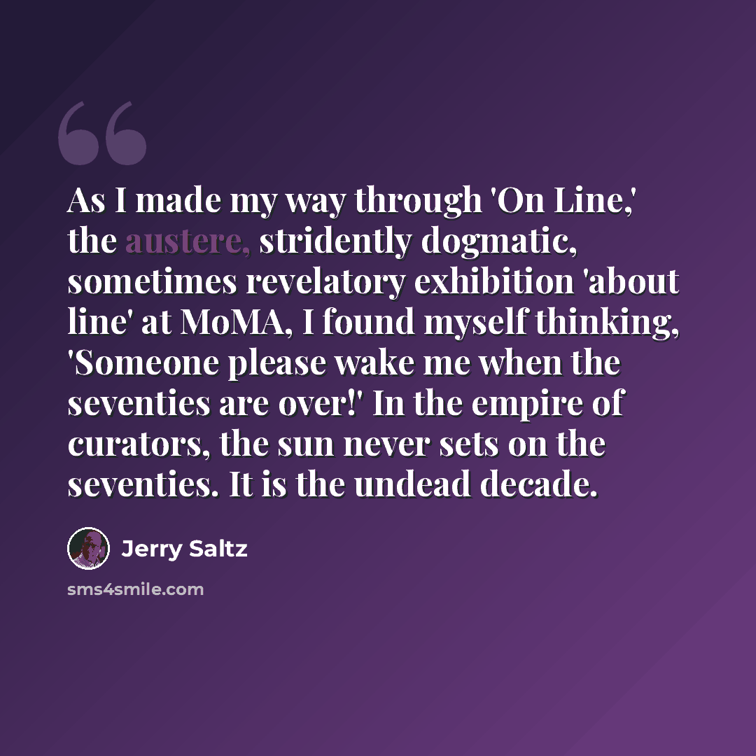 “As I made my way through 'On Line,' the austere, stridently dogmatic, sometimes revelatory exhibition 'about line' at MoMA, I found myself thinking, 'Someone please wake me when the seventies are over!' In the empire of curators, the sun never sets on the seventies. It is the undead decade.” quote by Jerry Saltz