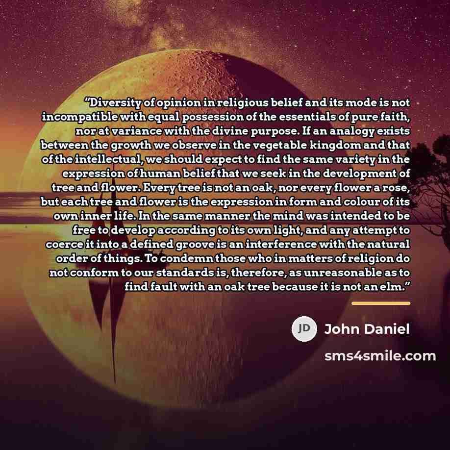 “Diversity of opinion in religious belief and its mode is not incompatible with equal possession of the essentials of pure faith, nor at variance with the divine purpose. If an analogy exists between the growth we observe in the vegetable kingdom and that of the intellectual, we should expect to…” quote by John Daniel
