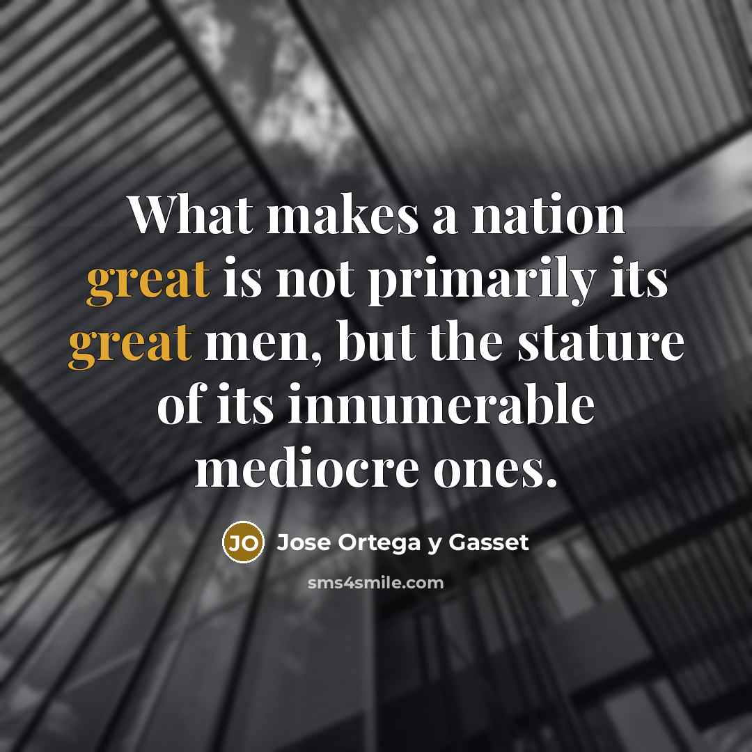 “What makes a nation great is not primarily its great men, but the stature of its innumerable mediocre ones.” quote by Jose Ortega y Gasset