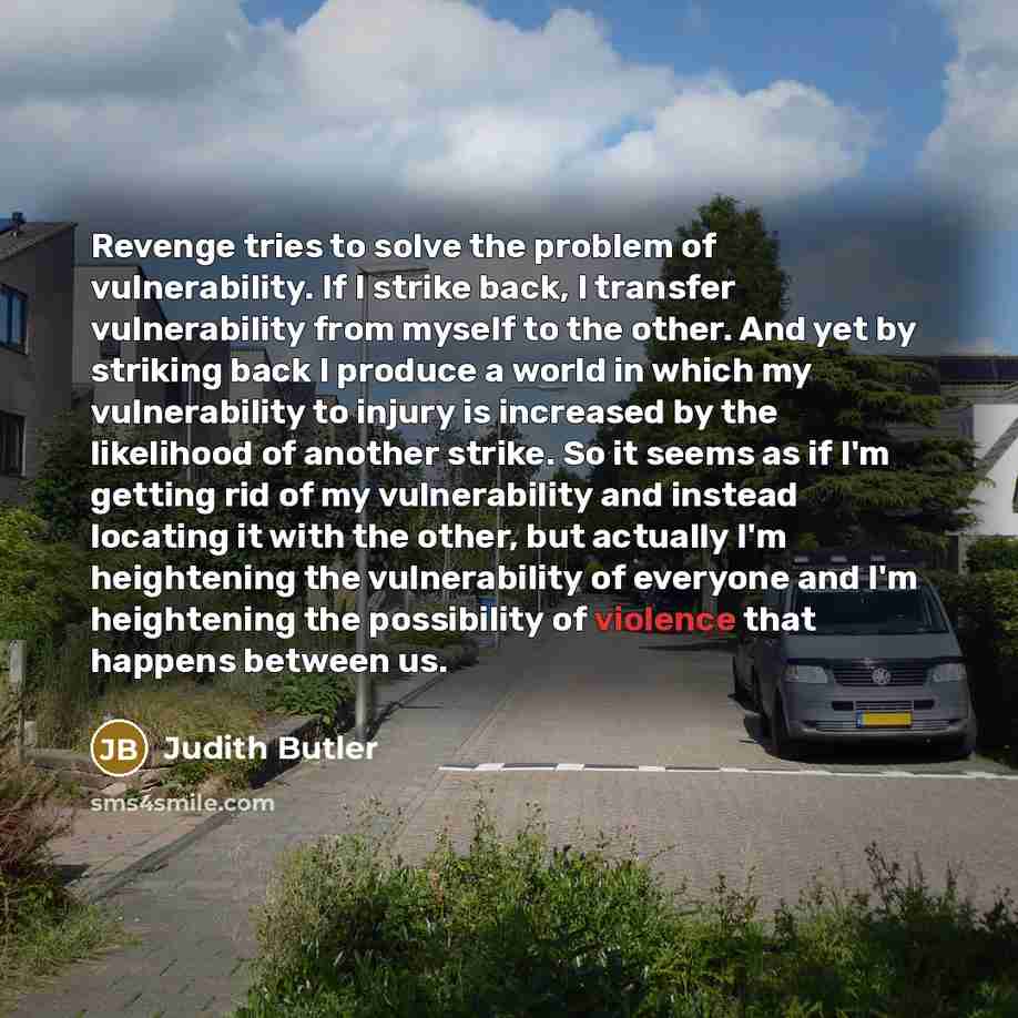 “Revenge tries to solve the problem of vulnerability. If I strike back, I transfer vulnerability from myself to the other. And yet by striking back I produce a world in which my vulnerability to injury is increased by the likelihood of another strike. So it seems as if I'm getting rid of my…” quote by Judith Butler
