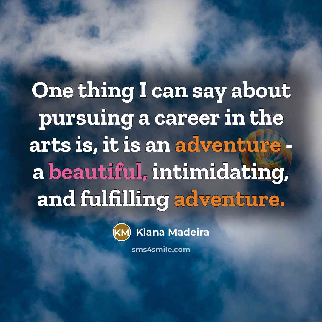 “One thing I can say about pursuing a career in the arts is, it is an adventure - a beautiful, intimidating, and fulfilling adventure.” quote by Kiana Madeira