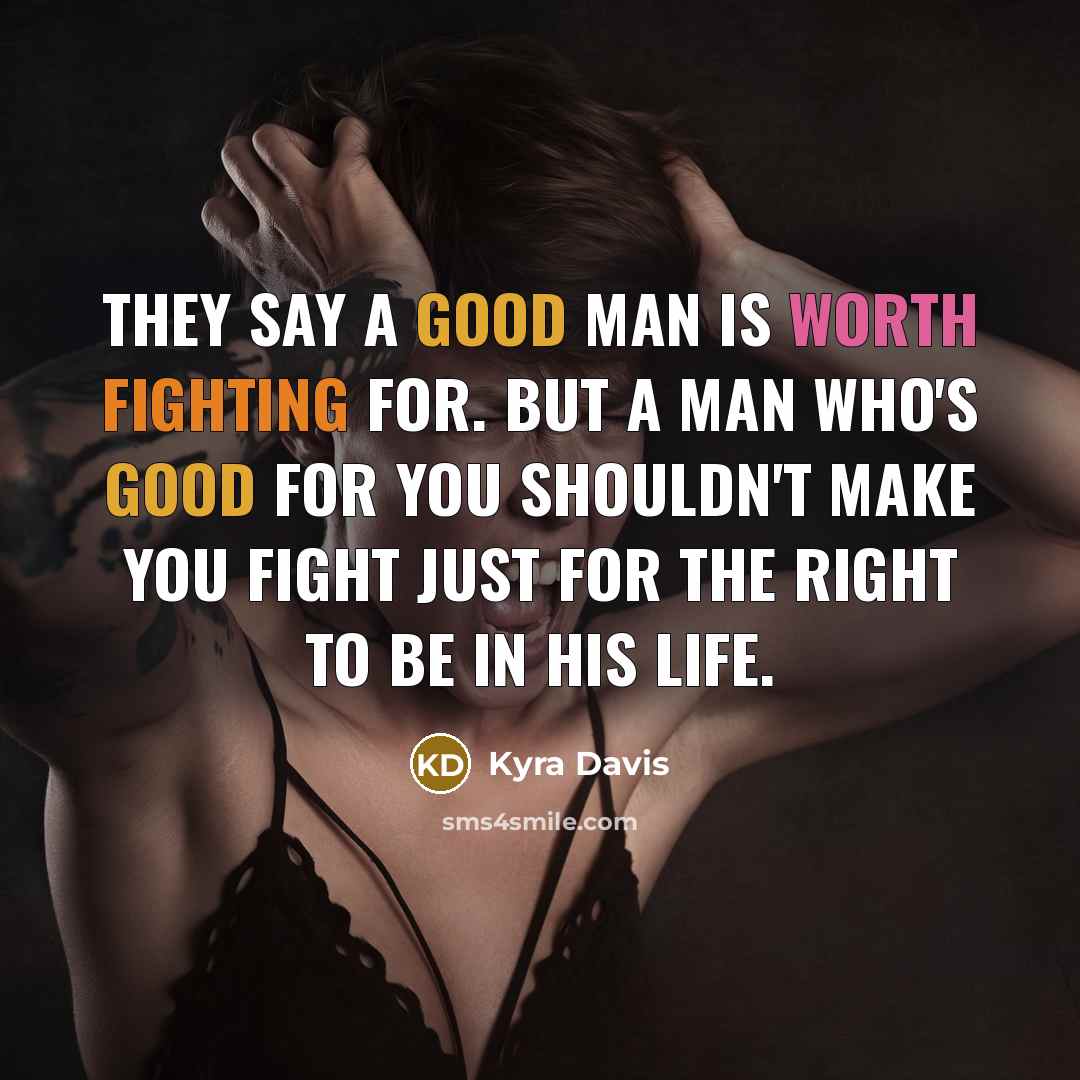 “They say a good man is worth fighting for. But a man who's good for YOU shouldn't make you fight just for the right to be in his life.” quote by Kyra Davis
