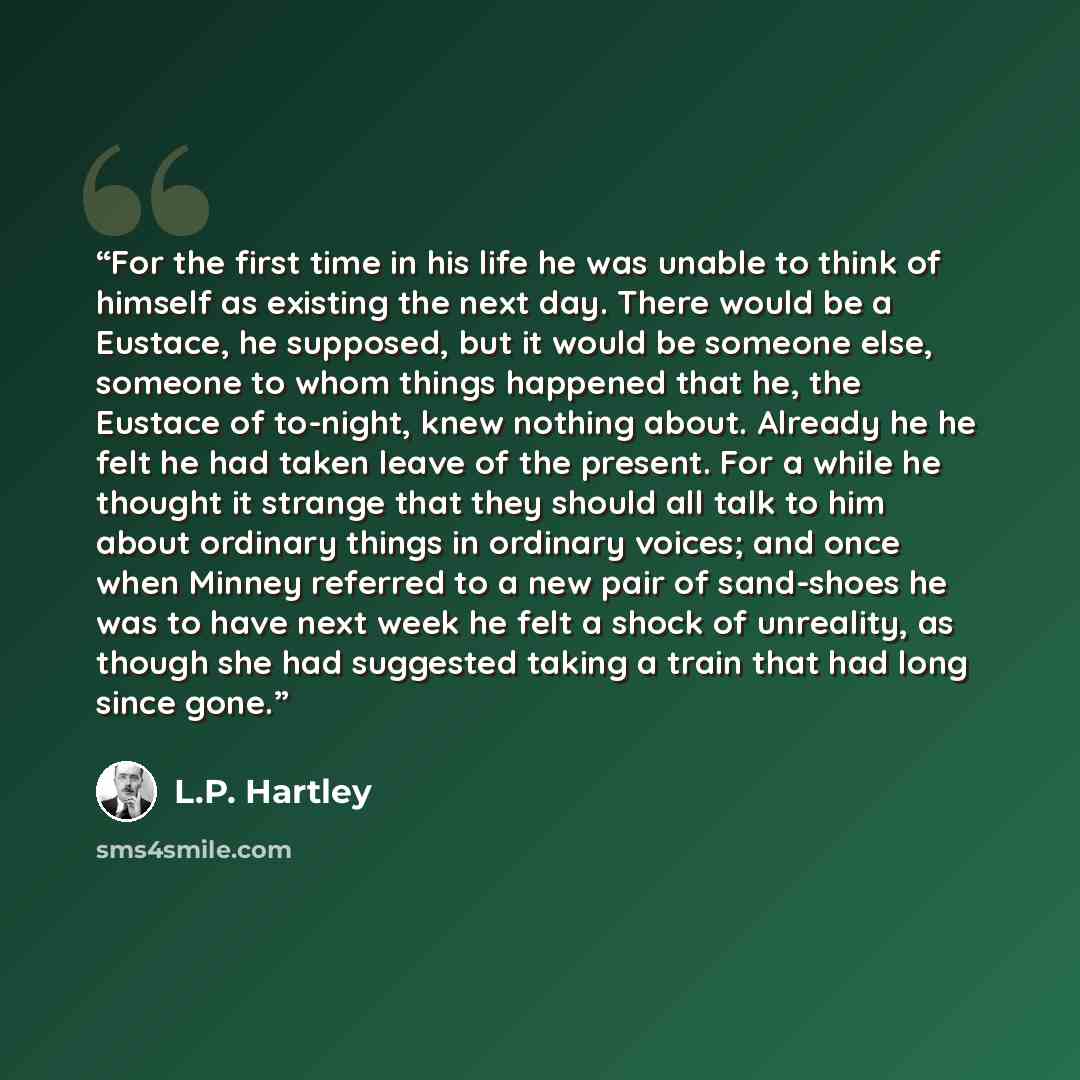 “For the first time in his life he was unable to think of himself as existing the next day. There would be a Eustace, he supposed, but it would be someone else, someone to whom things happened that he, the Eustace of to-night, knew nothing about. Already he he felt he had taken leave of the…” quote by L.P. Hartley