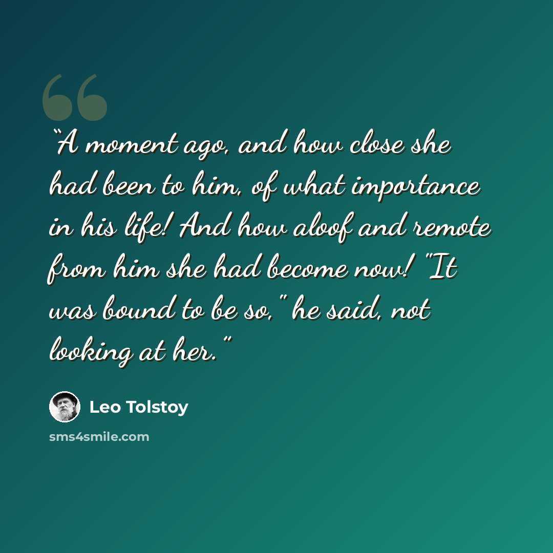 “A moment ago, and how close she had been to him, of what importance in his life! And how aloof and remote from him she had become now! "It was bound to be so," he said, not looking at her.” quote by Leo Tolstoy