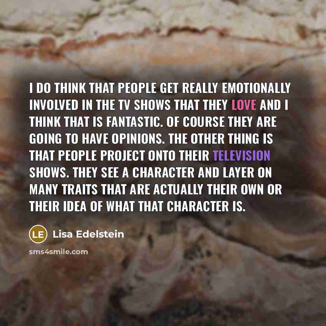 “I do think that people get really emotionally involved in the TV shows that they love and I think that is fantastic. Of course they are going to have opinions. The other thing is that people project onto their television shows. They see a character and layer on many traits that are actually their…” quote by Lisa Edelstein