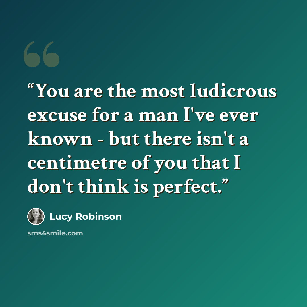 “You are the most ludicrous excuse for a man I've ever known - but there isn't a centimetre of you that I don't think is perfect.” quote by Lucy Robinson