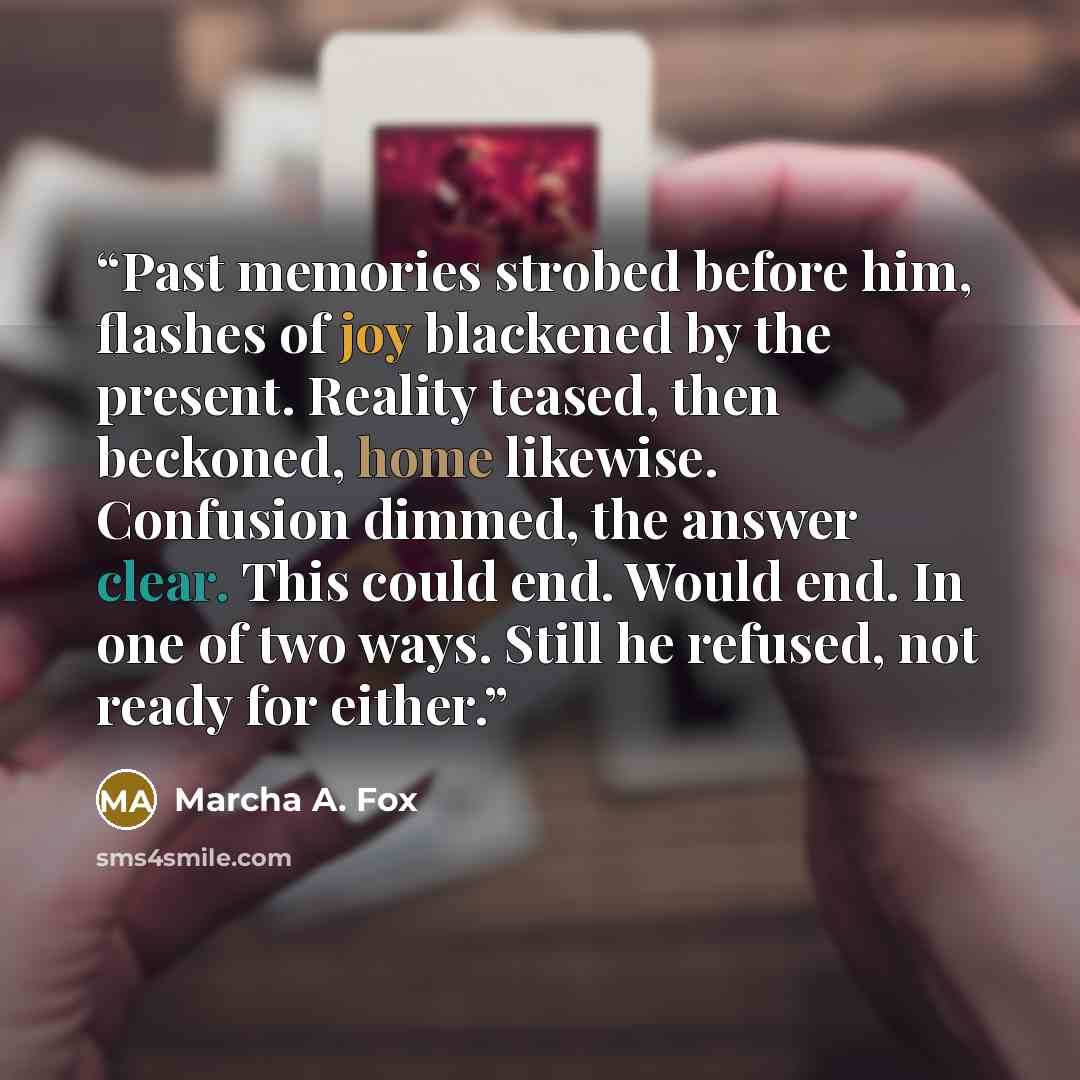 “Past memories strobed before him, flashes of joy blackened by the present. Reality teased, then beckoned, home likewise. Confusion dimmed, the answer clear. This could end. Would end. In one of two ways. Still he refused, not ready for either.” quote by Marcha A. Fox