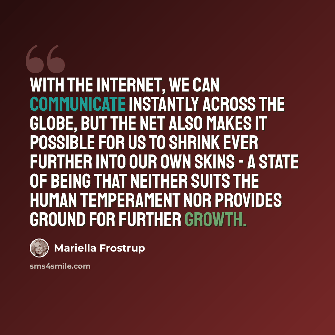 “With the Internet, we can communicate instantly across the globe, but the net also makes it possible for us to shrink ever further into our own skins - a state of being that neither suits the human temperament nor provides ground for further growth.” quote by Mariella Frostrup