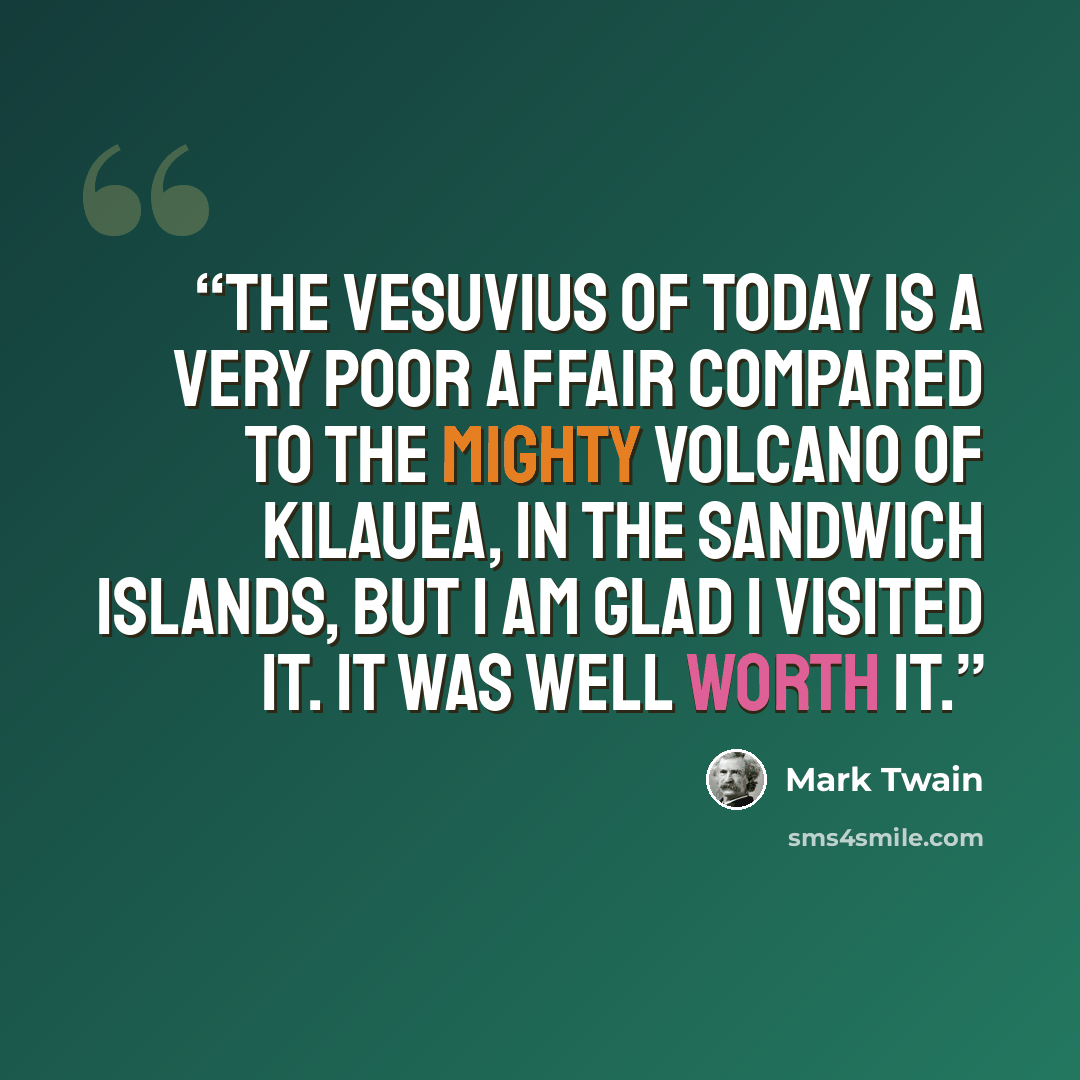 “The Vesuvius of today is a very poor affair compared to the mighty volcano of Kilauea, in the Sandwich Islands, but I am glad I visited it. It was well worth it.” quote by Mark Twain