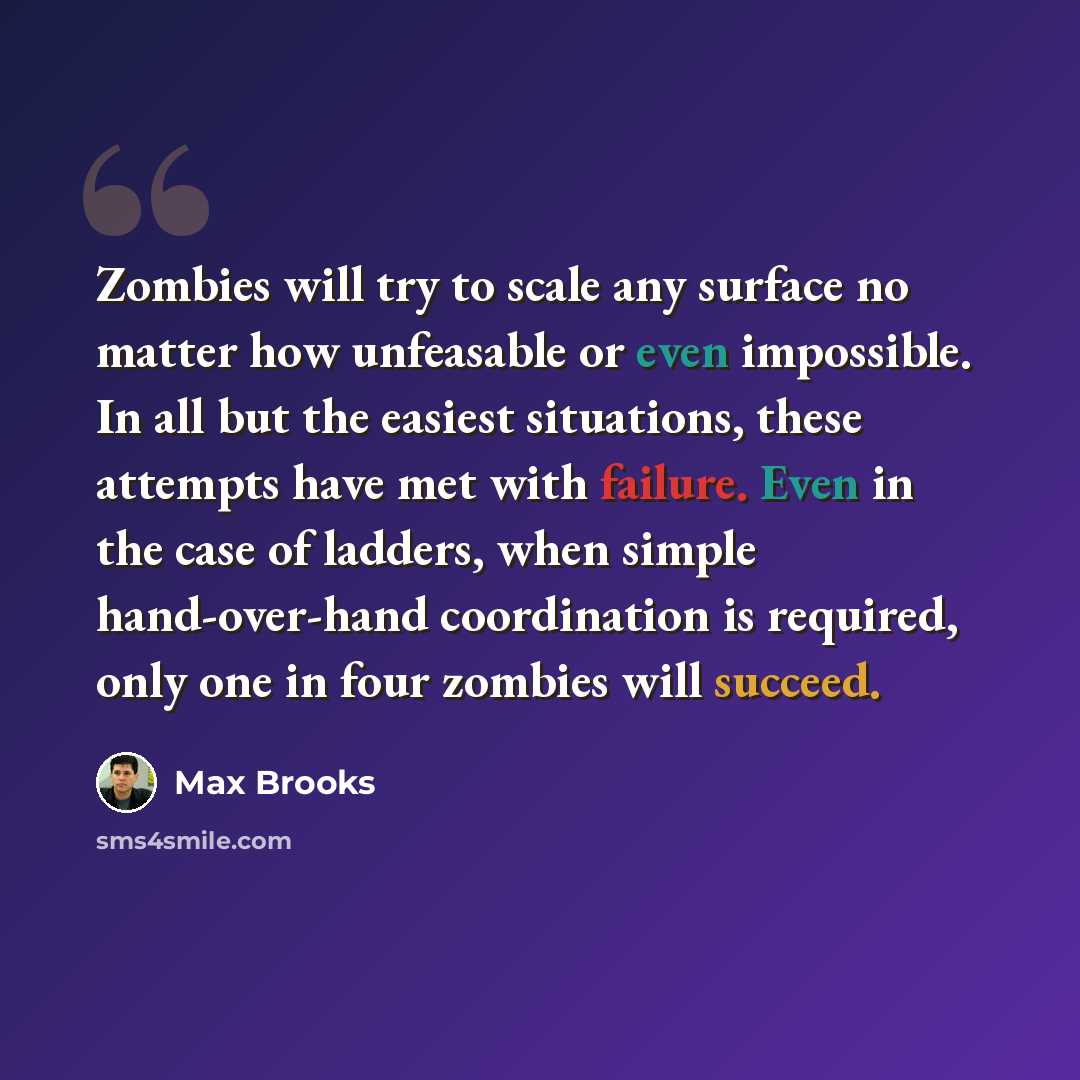 “Zombies will try to scale any surface no matter how unfeasable or even impossible. In all but the easiest situations, these attempts have met with failure. Even in the case of ladders, when simple hand-over-hand coordination is required, only one in four zombies will succeed.” quote by Max Brooks