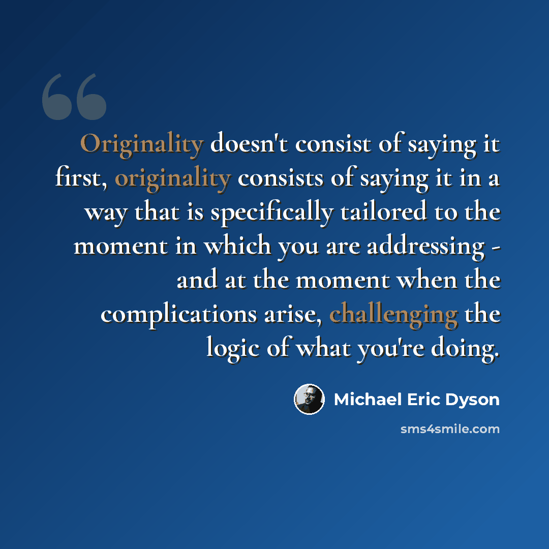 “Originality doesn't consist of saying it first, originality consists of saying it in a way that is specifically tailored to the moment in which you are addressing - and at the moment when the complications arise, challenging the logic of what you're doing.” quote by Michael Eric Dyson