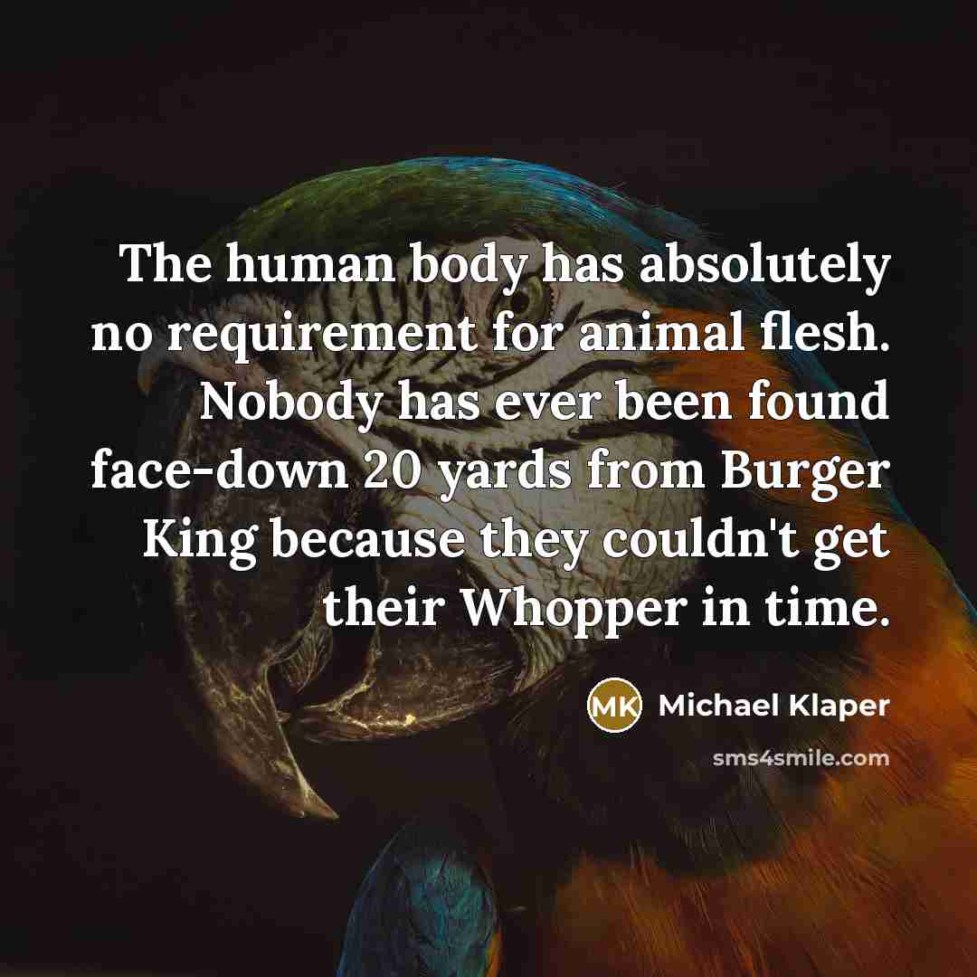 “The human body has absolutely no requirement for animal flesh. Nobody has ever been found face-down 20 yards from Burger King because they couldn't get their Whopper in time.” quote by Michael Klaper