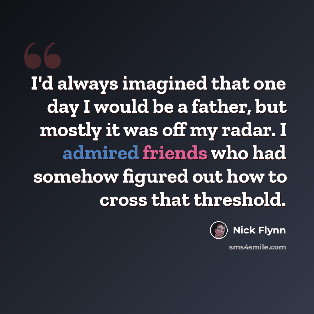 “I'd always imagined that one day I would be a father, but mostly it was off my radar. I admired friends who had somehow figured out how to cross that threshold.” quote by Nick Flynn