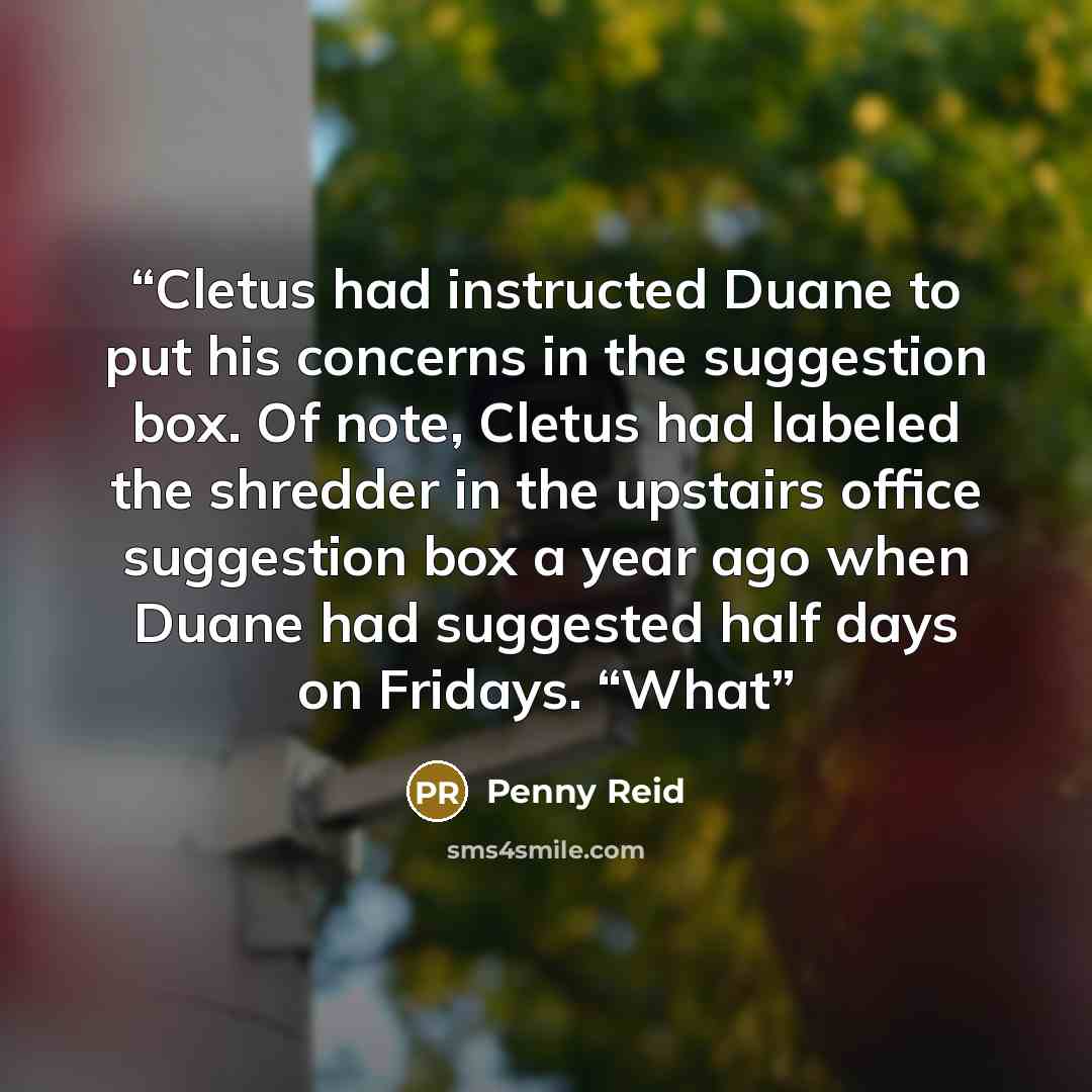 “Cletus had instructed Duane to put his concerns in the suggestion box. Of note, Cletus had labeled the shredder in the upstairs office suggestion box a year ago when Duane had suggested half days on Fridays. “What” quote by Penny Reid