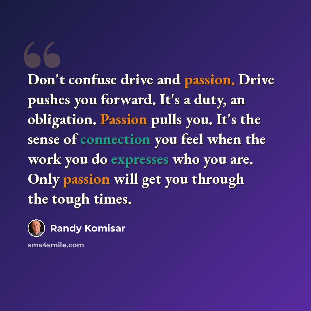 “Don't confuse drive and passion. Drive pushes you forward. It's a duty, an obligation. Passion pulls you. It's the sense of connection you feel when the work you do expresses who you are. Only passion will get you through the tough times.” quote by Randy Komisar