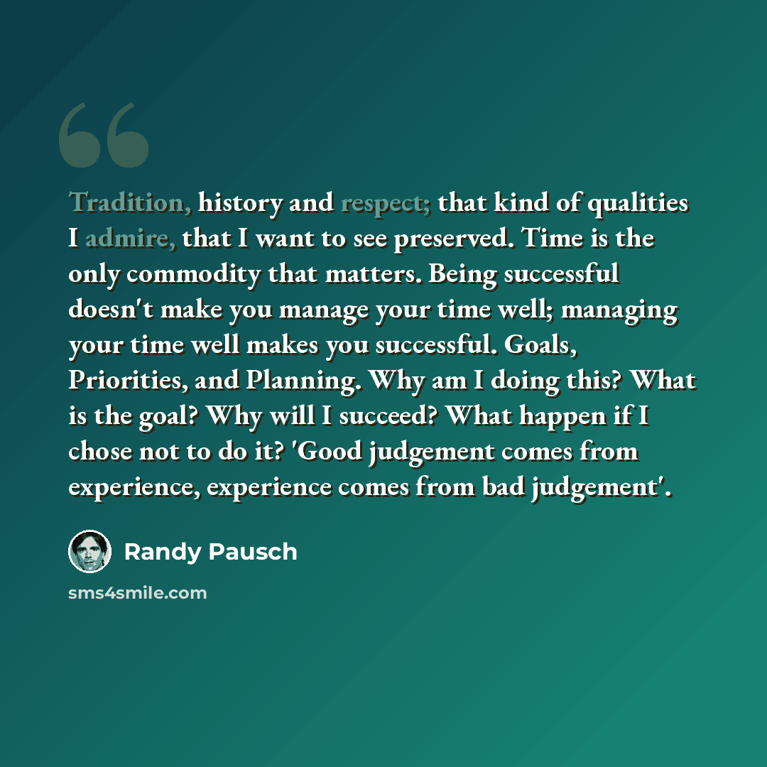 “Tradition, history and respect; that kind of qualities I admire, that I want to see preserved. Time is the only commodity that matters. Being successful doesn't make you manage your time well; managing your time well makes you successful. Goals, Priorities, and Planning. Why am I doing this? What…” quote by Randy Pausch