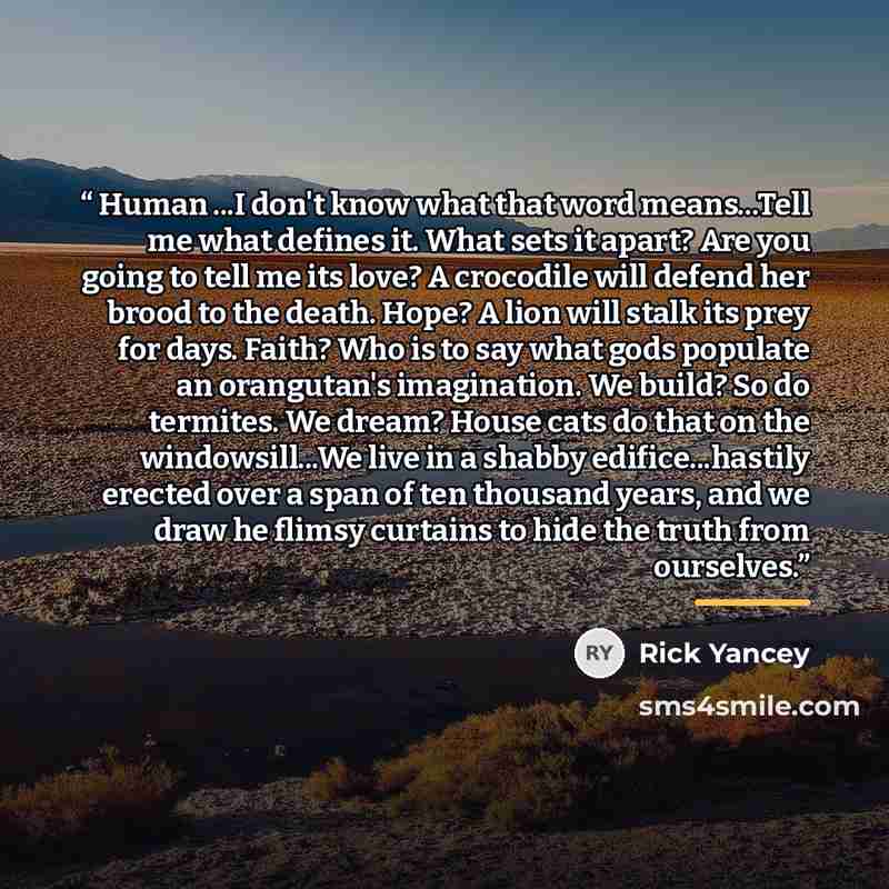 “Human ...I don't know what that word means...Tell me what defines it. What sets it apart? Are you going to tell me its love? A crocodile will defend her brood to the death. Hope? A lion will stalk its prey for days. Faith? Who is to say what gods populate an orangutan's imagination. We build? So…” quote by Rick Yancey
