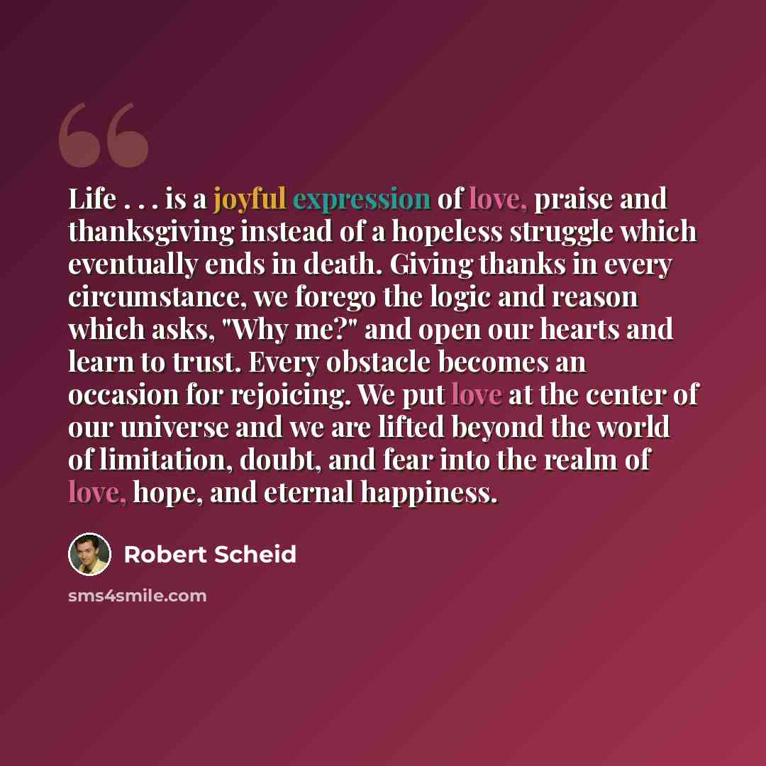 “Life . . . is a joyful expression of love, praise and thanksgiving instead of a hopeless struggle which eventually ends in death. Giving thanks in every circumstance, we forego the logic and reason which asks, "Why me?" and open our hearts and learn to trust. Every obstacle becomes an occasion for…” quote by Robert Scheid