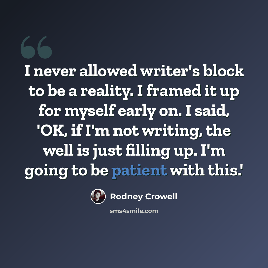“I never allowed writer's block to be a reality. I framed it up for myself early on. I said, 'OK, if I'm not writing, the well is just filling up. I'm going to be patient with this.'” quote by Rodney Crowell