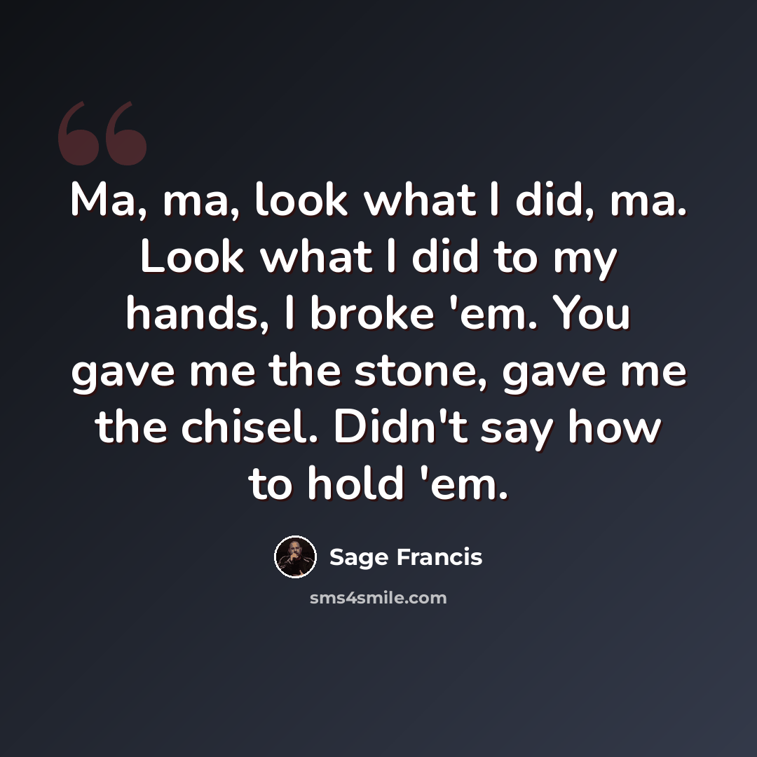 “Ma, ma, look what I did, ma. Look what I did to my hands, I broke 'em. You gave me the stone, gave me the chisel. Didn't say how to hold 'em.” quote by Sage Francis