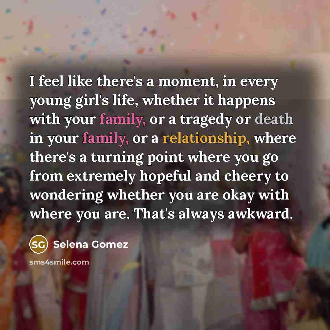 “I feel like there's a moment, in every young girl's life, whether it happens with your family, or a tragedy or death in your family, or a relationship, where there's a turning point where you go from extremely hopeful and cheery to wondering whether you are okay with where you are. That's always…” quote by Selena Gomez