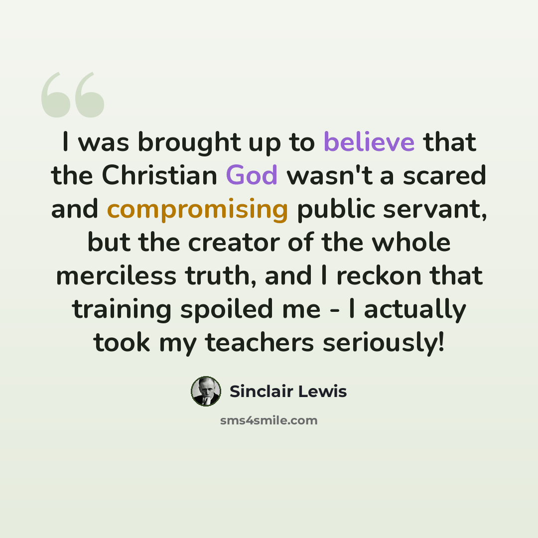“I was brought up to believe that the Christian God wasn't a scared and compromising public servant, but the creator of the whole merciless truth, and I reckon that training spoiled me - I actually took my teachers seriously!” quote by Sinclair Lewis