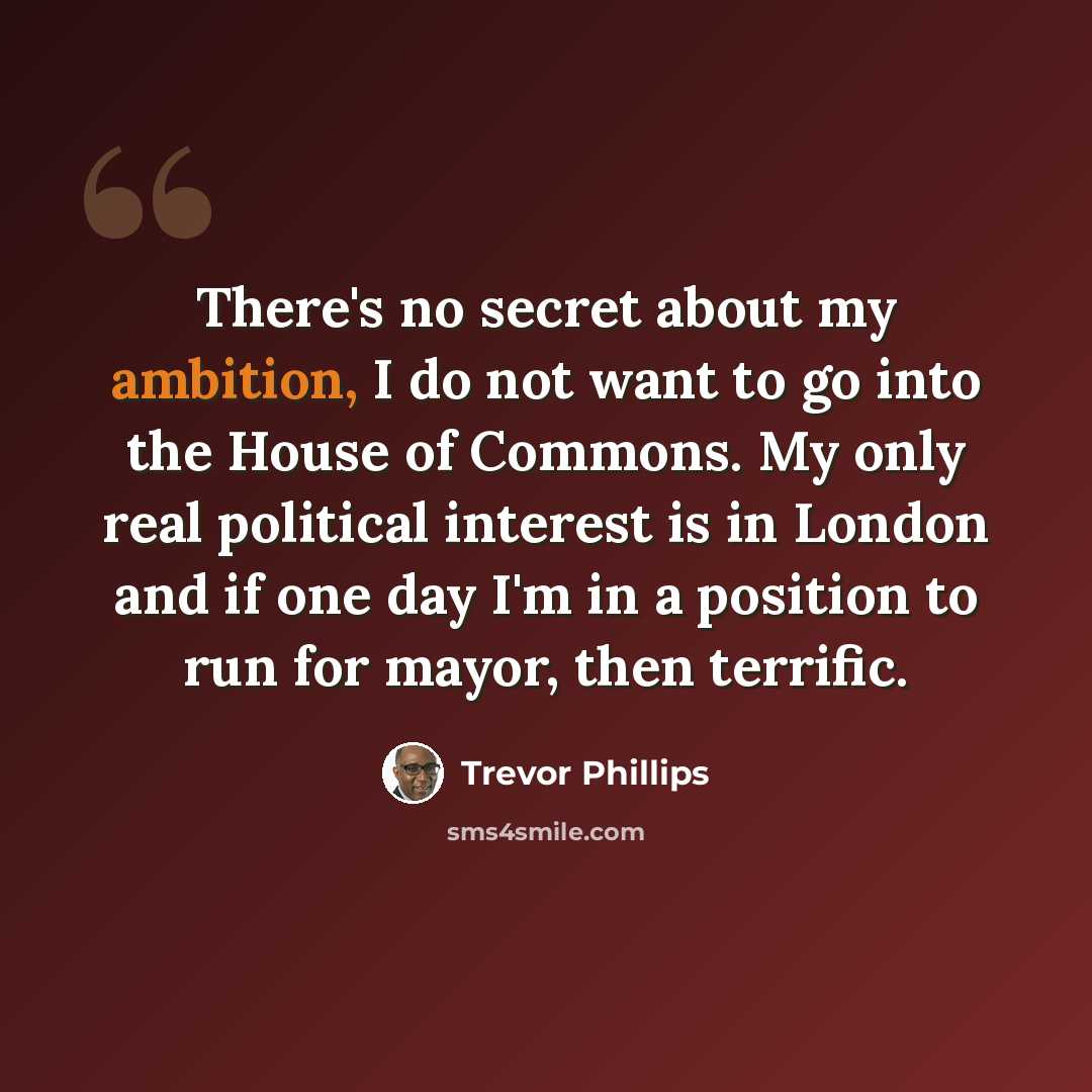 “There's no secret about my ambition, I do not want to go into the House of Commons. My only real political interest is in London and if one day I'm in a position to run for mayor, then terrific.” quote by Trevor Phillips