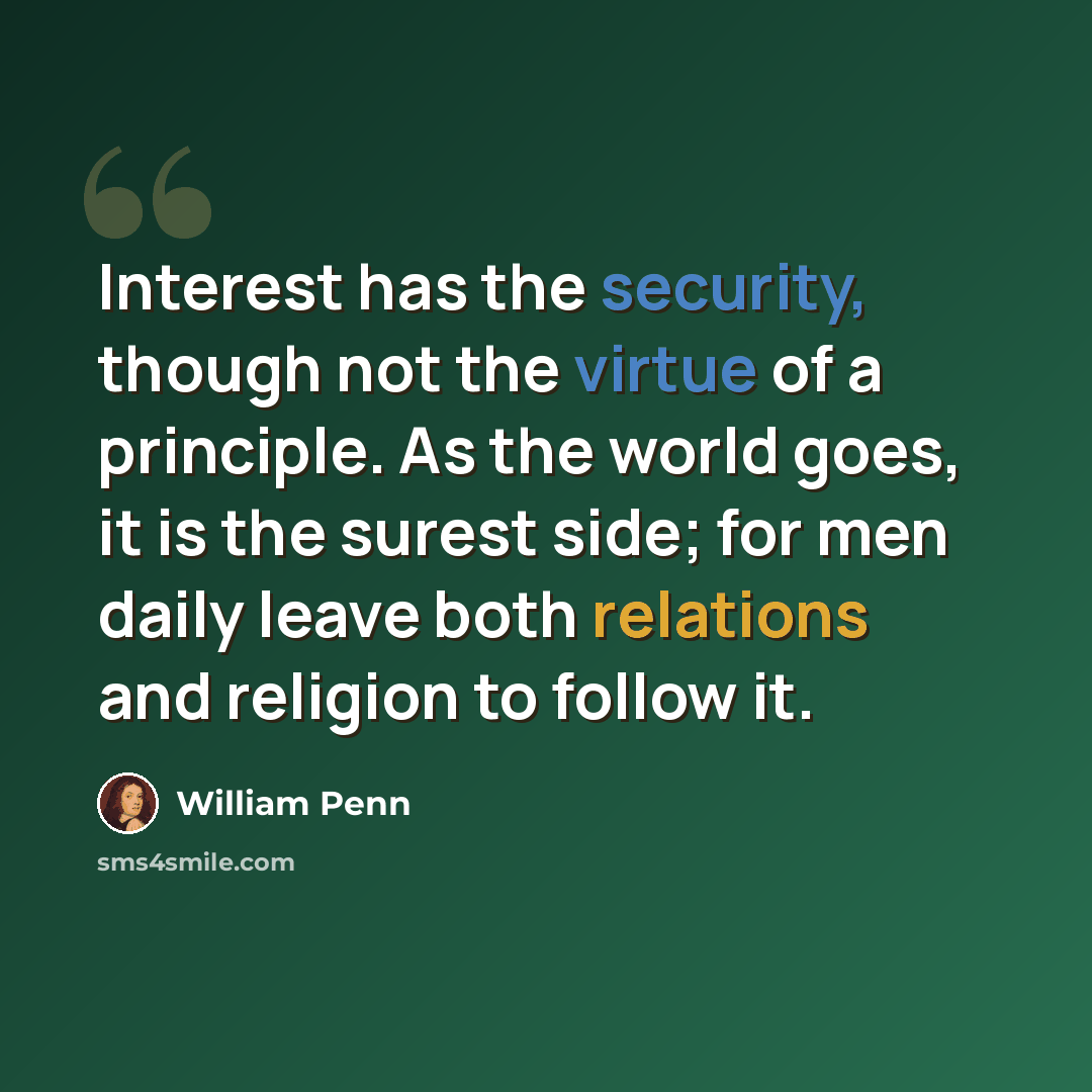 “Interest has the security, though not the virtue of a principle. As the world goes, it is the surest side; for men daily leave both relations and religion to follow it.” quote by William Penn