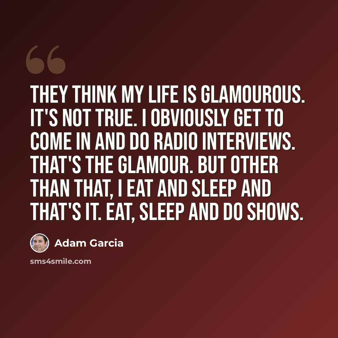 “They think my life is glamourous. It's not true. I obviously get to come in and do radio interviews. That's the glamour. But other than that, I eat and sleep and that's it. Eat, sleep and do shows.” quote by Adam Garcia