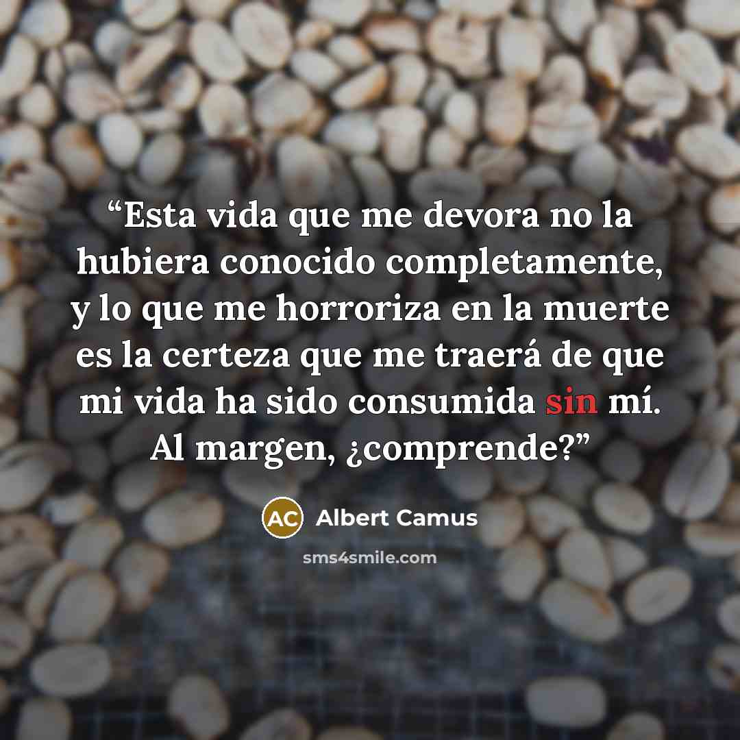 “Esta vida que me devora no la hubiera conocido completamente, y lo que me horroriza en la muerte es la certeza que me traerá de que mi vida ha sido consumida sin mí. Al margen, ¿comprende?” quote by Albert Camus