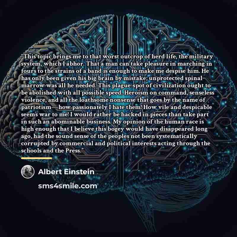 “This topic brings me to that worst outcrop of herd life, the military system, which I abhor. That a man can take pleasure in marching in fours to the strains of a band is enough to make me despise him. He has only been given his big brain by mistake; unprotected spinal marrow was all he needed…” quote by Albert Einstein