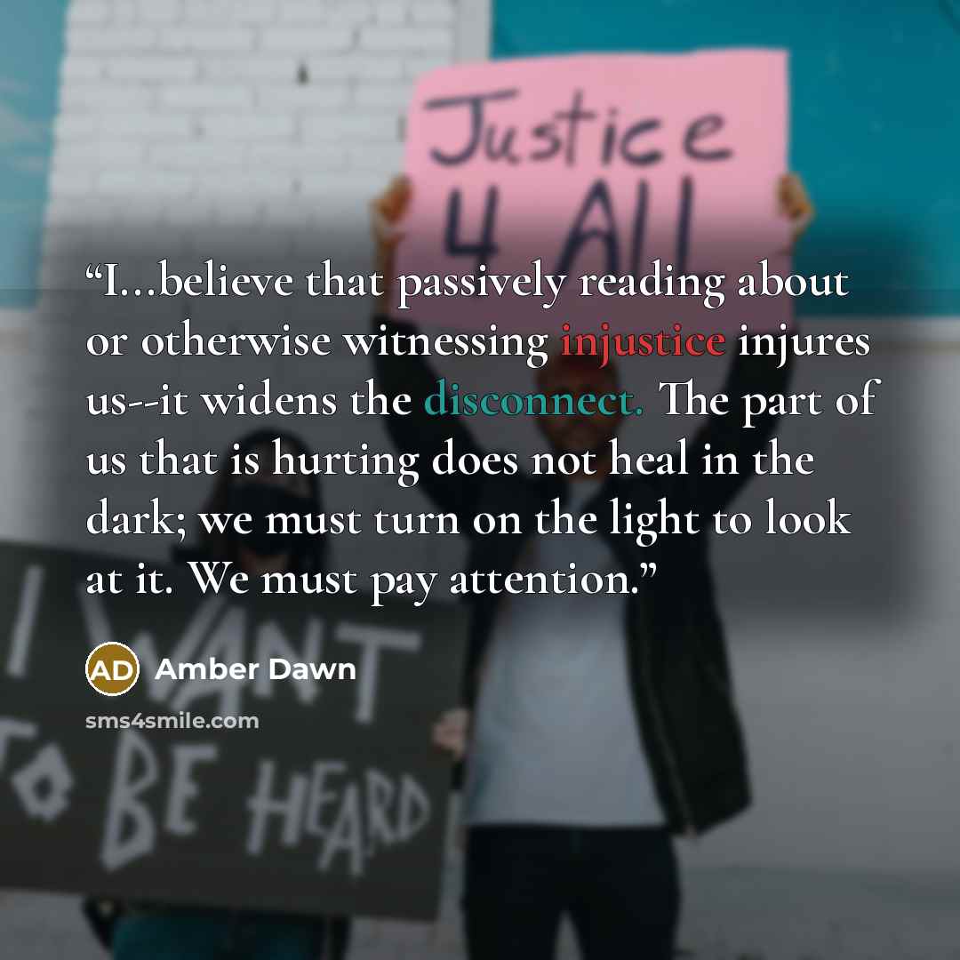 “I...believe that passively reading about or otherwise witnessing injustice injures us--it widens the disconnect. The part of us that is hurting does not heal in the dark; we must turn on the light to look at it. We must pay attention.” quote by Amber Dawn