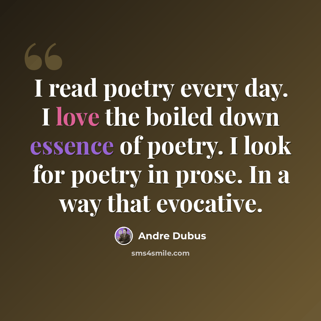 “I read poetry every day. I love the boiled down essence of poetry. I look for poetry in prose. In a way that evocative.” quote by Andre Dubus