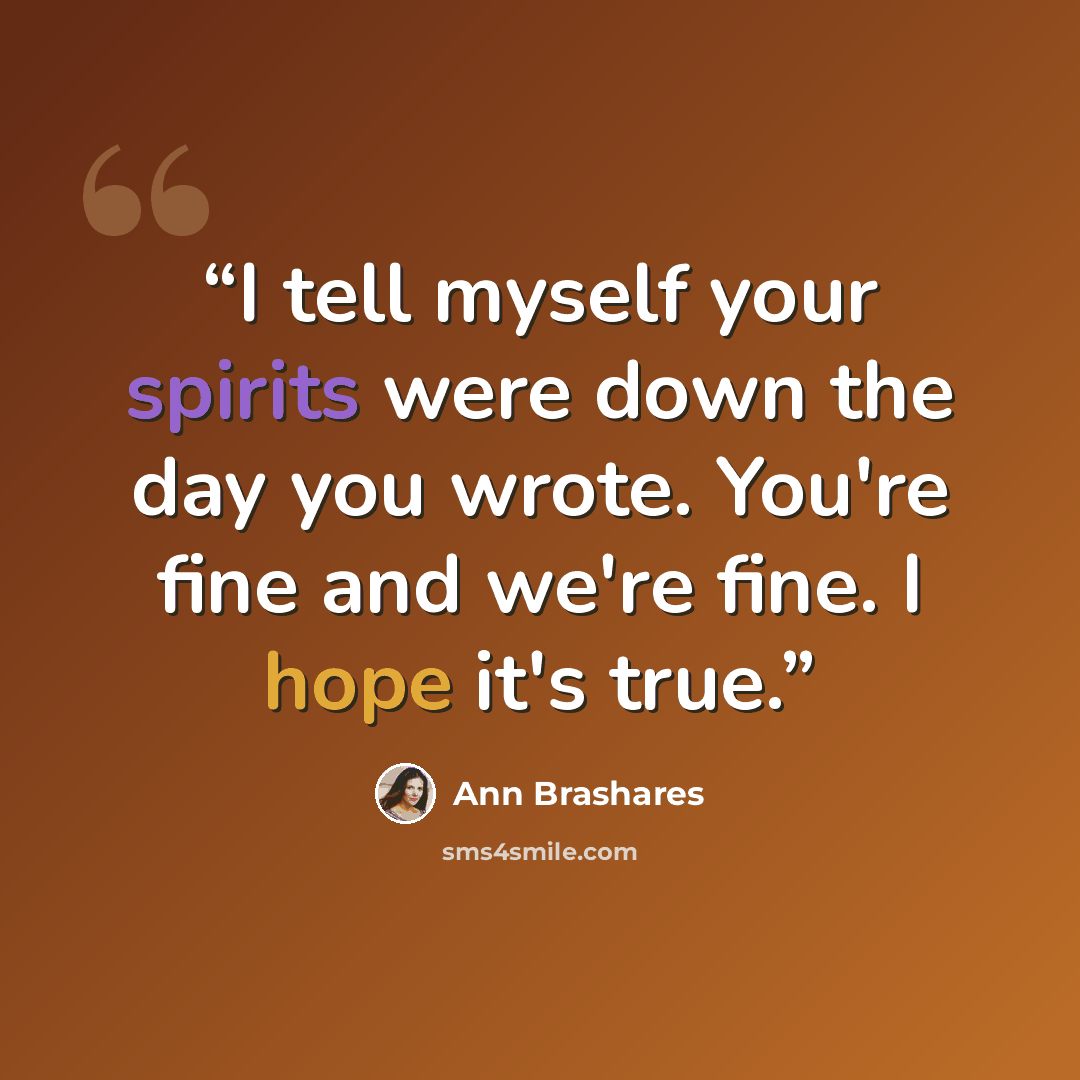 “I tell myself your spirits were down the day you wrote. You're fine and we're fine. I hope it's true.” quote by Ann Brashares