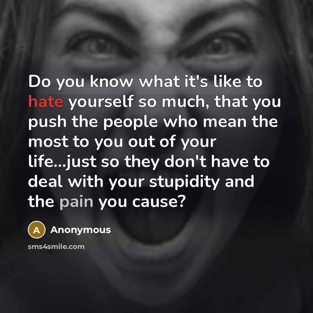 “Do you know what it's like to hate yourself so much, that you push the people who mean the most to you out of your life...just so they don't have to deal with your stupidity and the pain you cause?” quote by Anonymous