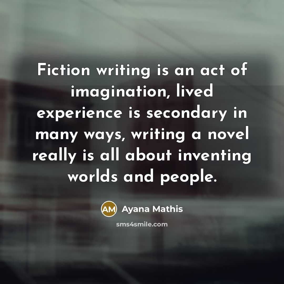 “Fiction writing is an act of imagination, lived experience is secondary in many ways, writing a novel really is all about inventing worlds and people.” quote by Ayana Mathis