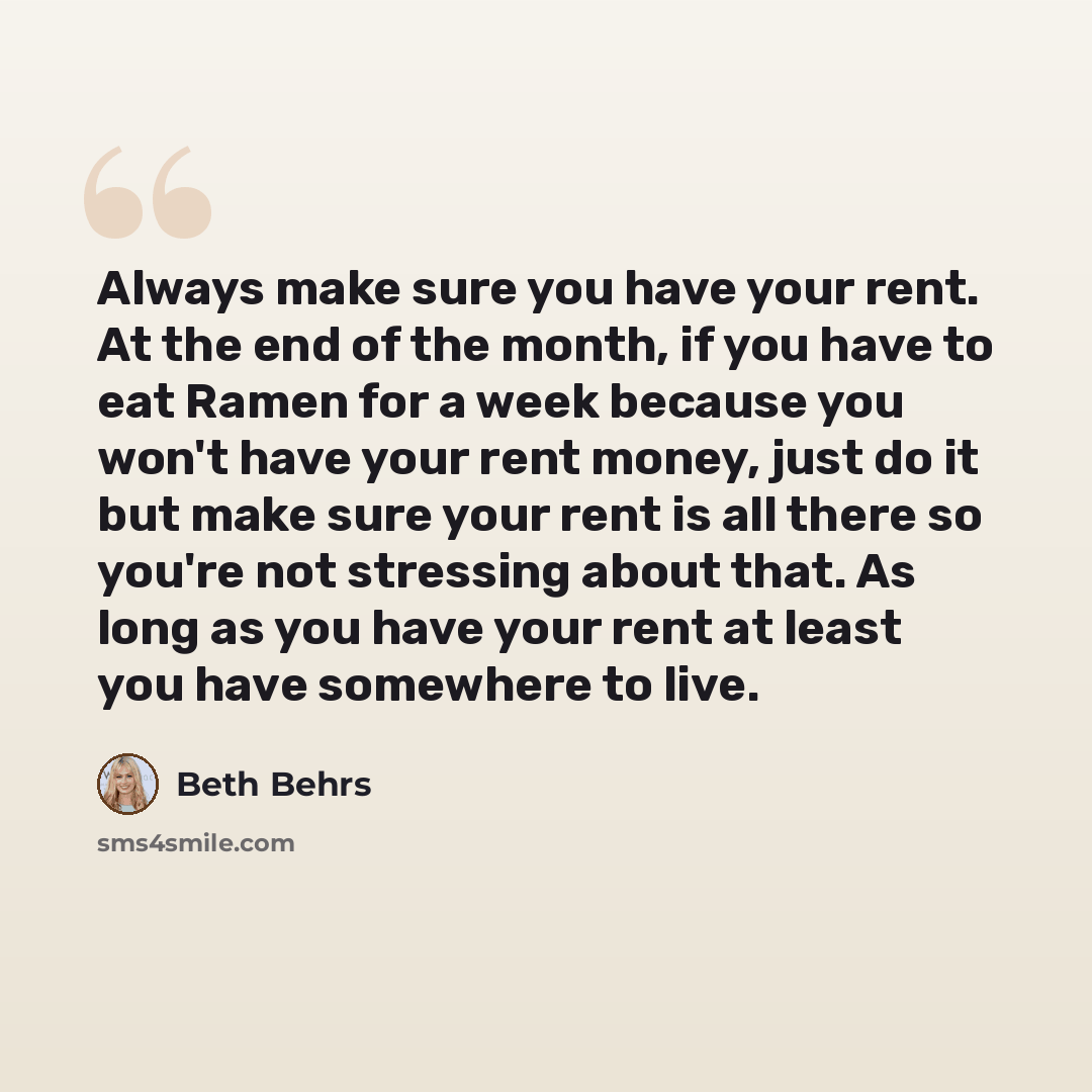 “Always make sure you have your rent. At the end of the month, if you have to eat Ramen for a week because you won't have your rent money, just do it but make sure your rent is all there so you're not stressing about that. As long as you have your rent at least you have somewhere to live.” quote by Beth Behrs