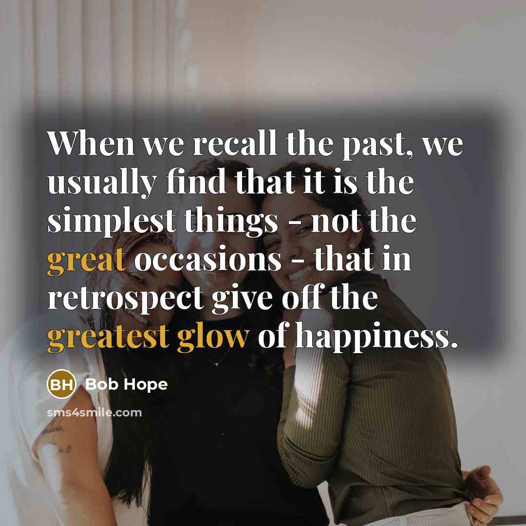 “When we recall the past, we usually find that it is the simplest things - not the great occasions - that in retrospect give off the greatest glow of happiness.” quote by Bob Hope