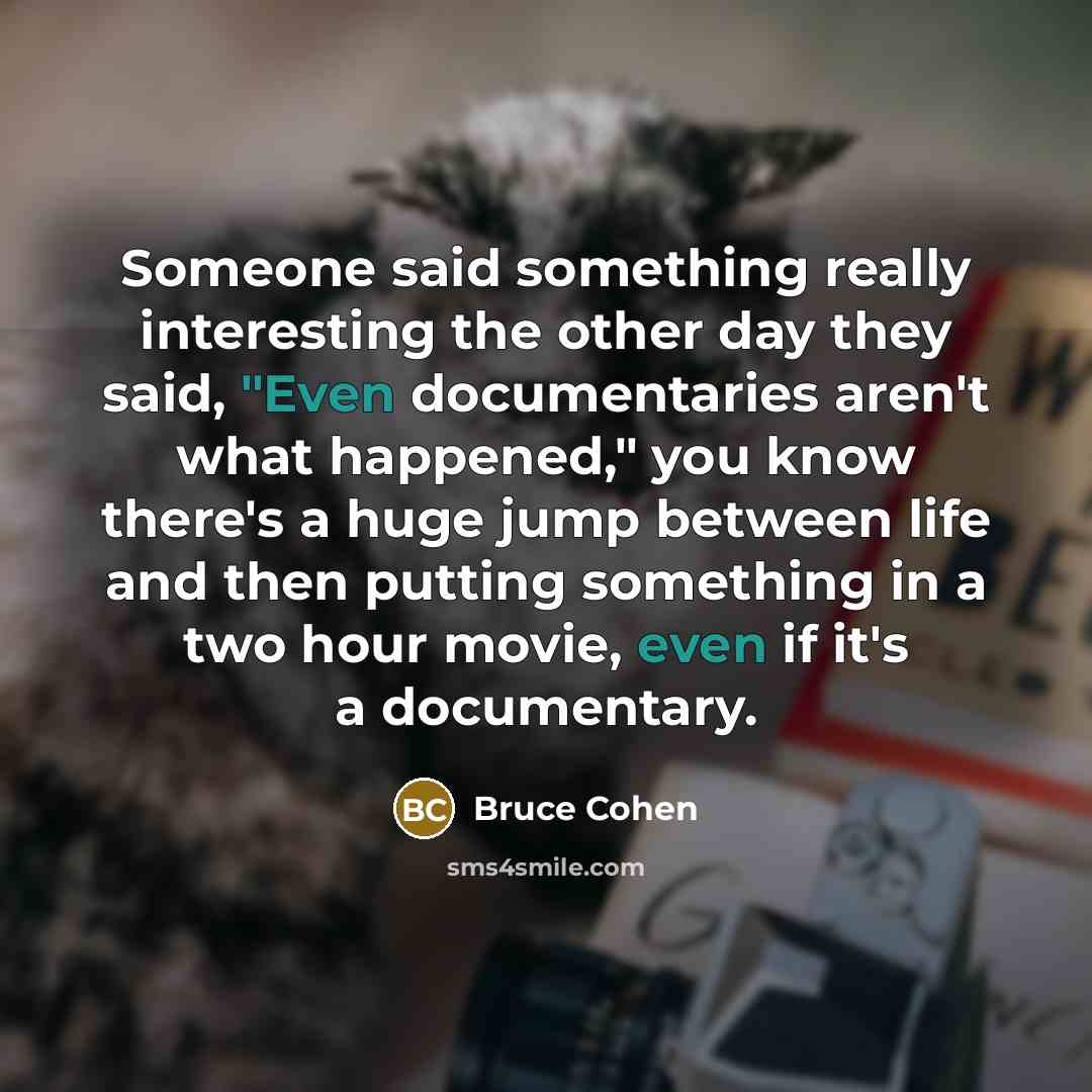 “Someone said something really interesting the other day they said, "Even documentaries aren't what happened," you know there's a huge jump between life and then putting something in a two hour movie, even if it's a documentary.” quote by Bruce Cohen